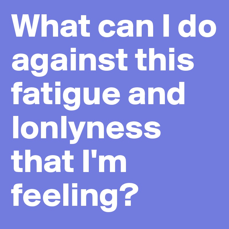 What can I do against this fatigue and lonlyness that I'm feeling?