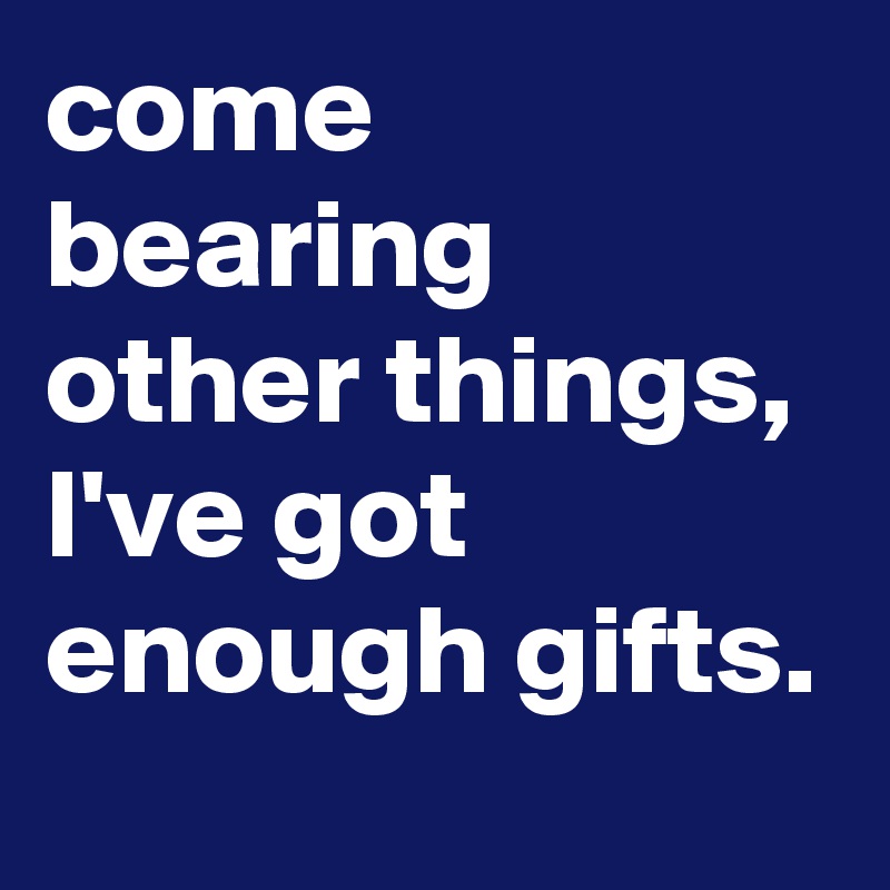 come bearing other things, I've got enough gifts.