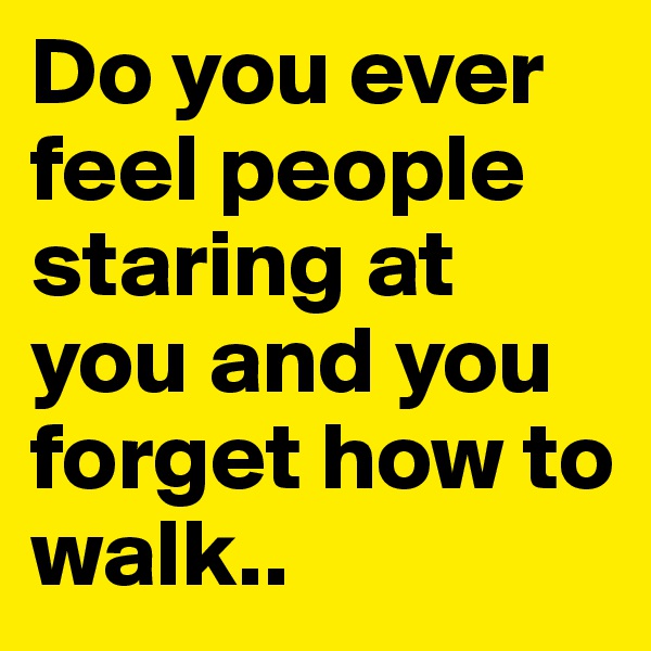 Do you ever feel people staring at you and you forget how to walk.. 