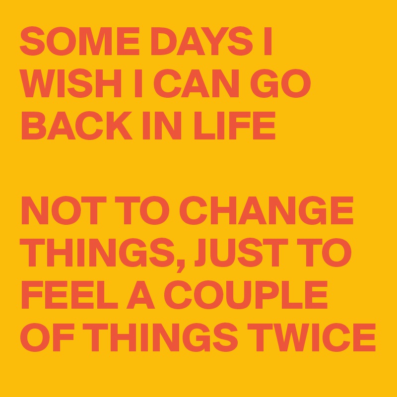 SOME DAYS I WISH I CAN GO BACK IN LIFE

NOT TO CHANGE THINGS, JUST TO FEEL A COUPLE OF THINGS TWICE
