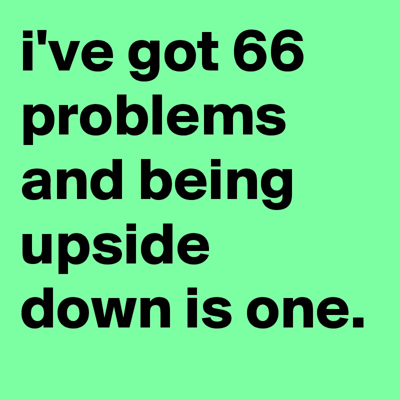 i've got 66 problems and being upside down is one.