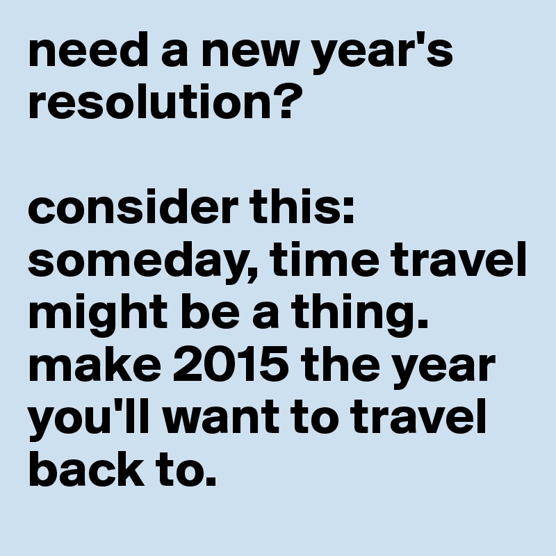need a new year's resolution? 

consider this: someday, time travel might be a thing. 
make 2015 the year you'll want to travel back to.  