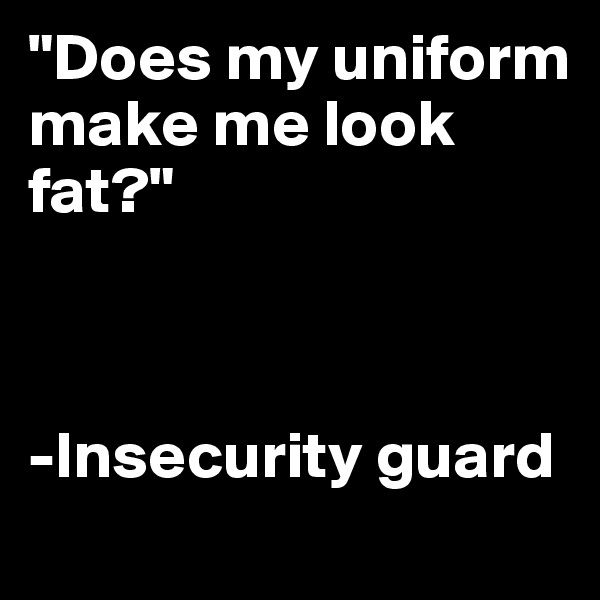 "Does my uniform make me look fat?" 



-Insecurity guard
