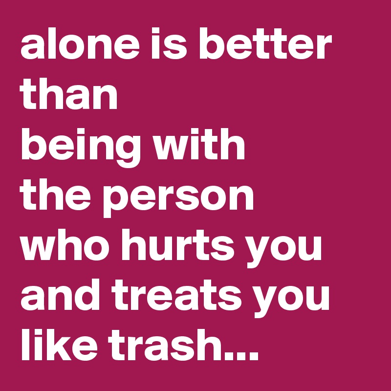 alone is better
than
being with 
the person 
who hurts you and treats you like trash... 