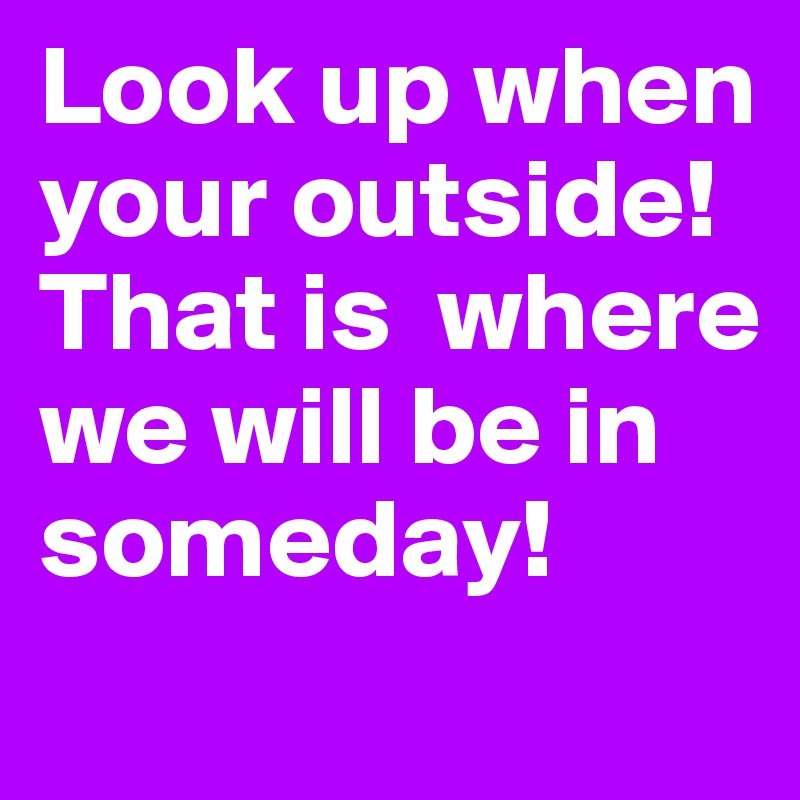 Look up when your outside! 
That is  where we will be in someday! 
