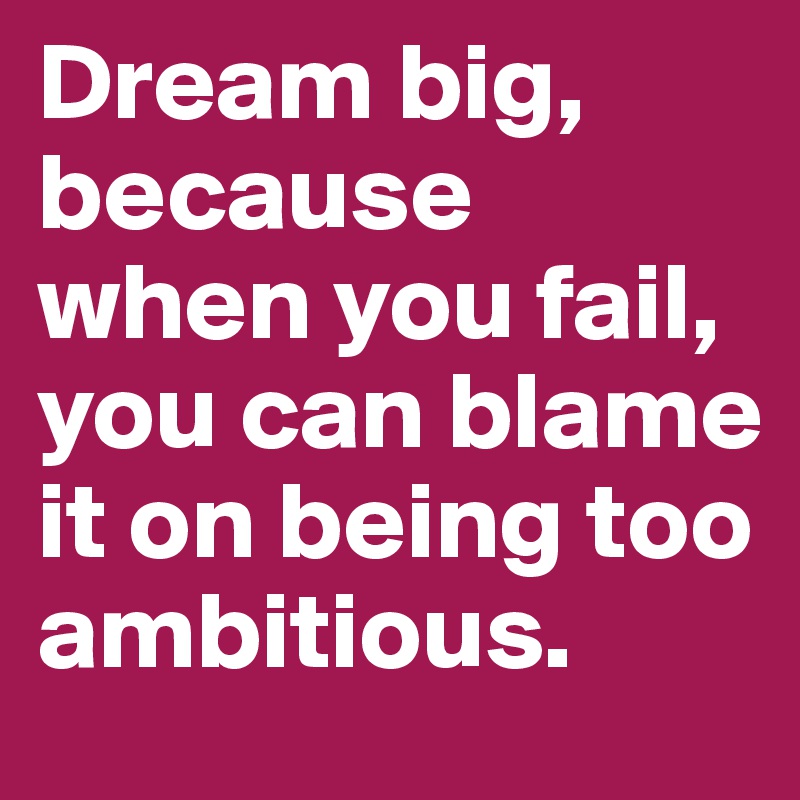 Dream big, because when you fail, you can blame it on being too ambitious.