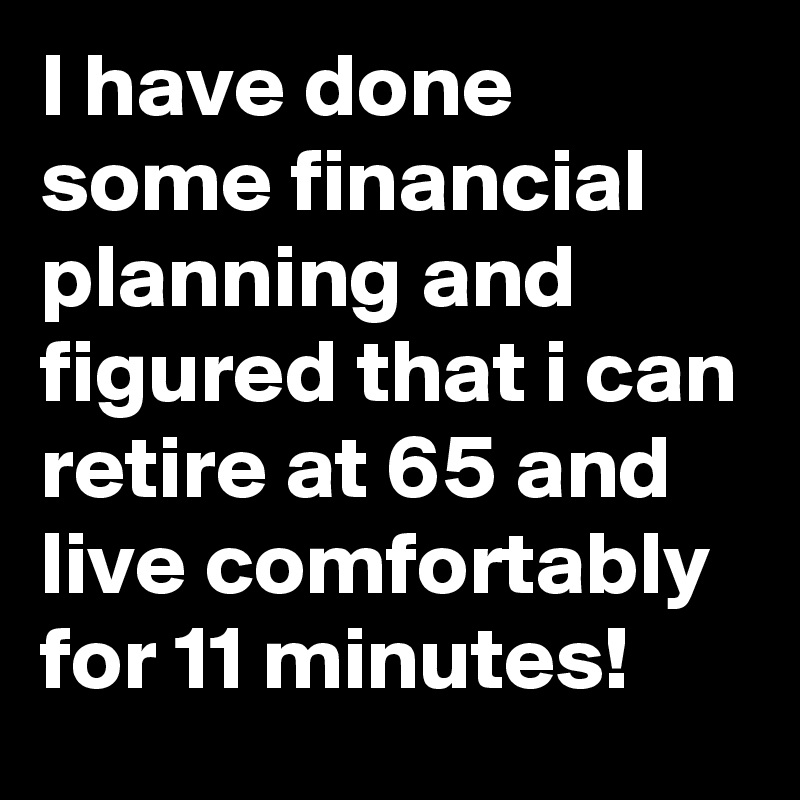 I have done some financial planning and figured that i can retire at 65 and live comfortably for 11 minutes!