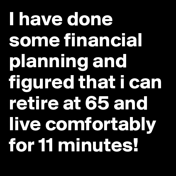 I have done some financial planning and figured that i can retire at 65 and live comfortably for 11 minutes!