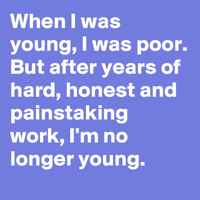 When I was young, I was poor. But after years of hard, honest and painstaking work, I'm no longer young.