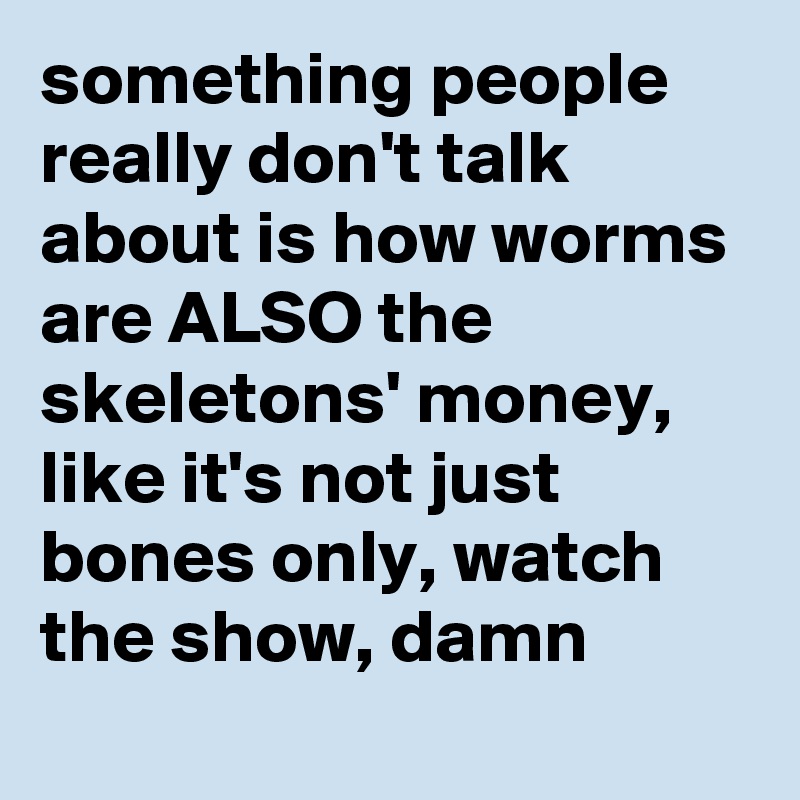 something people really don't talk about is how worms are ALSO the skeletons' money, like it's not just bones only, watch the show, damn
