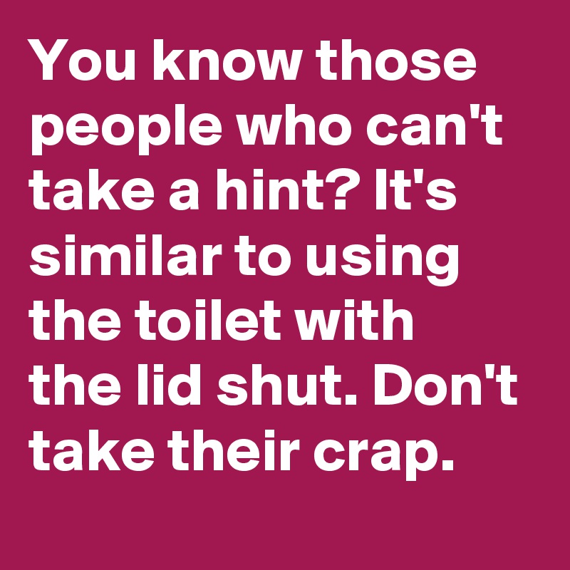 You Know Those People Who Can't Take A Hint? It's Similar To Using The 