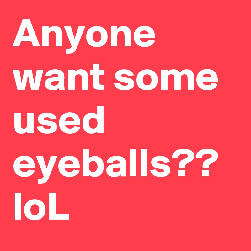 Anyone want some used eyeballs?? loL 