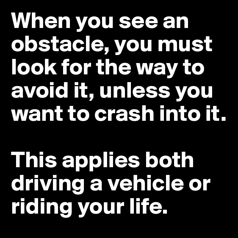 When you see an obstacle, you must look for the way to avoid it, unless you want to crash into it.

This applies both driving a vehicle or riding your life.