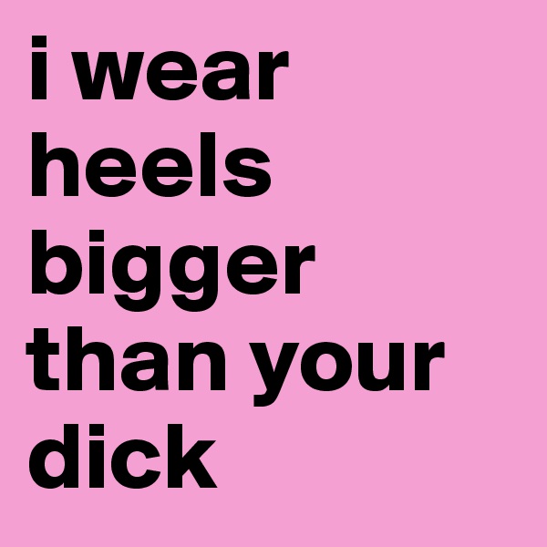 i wear heels bigger than your dick
