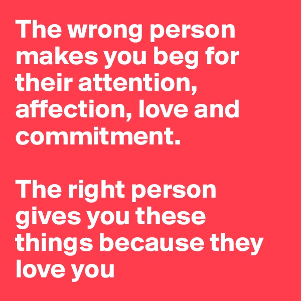 The wrong person makes you beg for their attention, affection, love and commitment.

The right person gives you these things because they love you