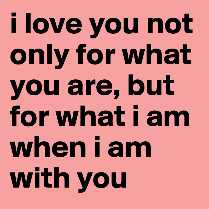 i love you not only for what you are, but for what i am when i am  with you