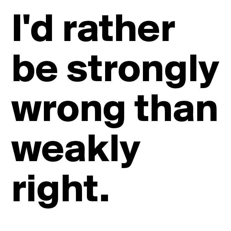 I'd rather be strongly wrong than weakly right.