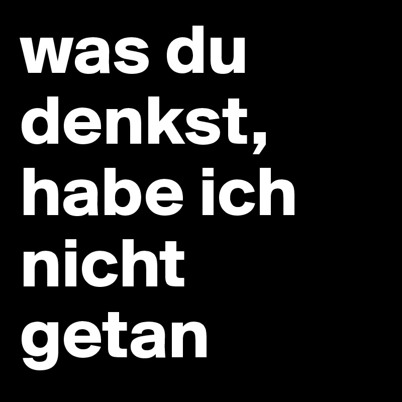 was du denkst,
habe ich nicht getan
