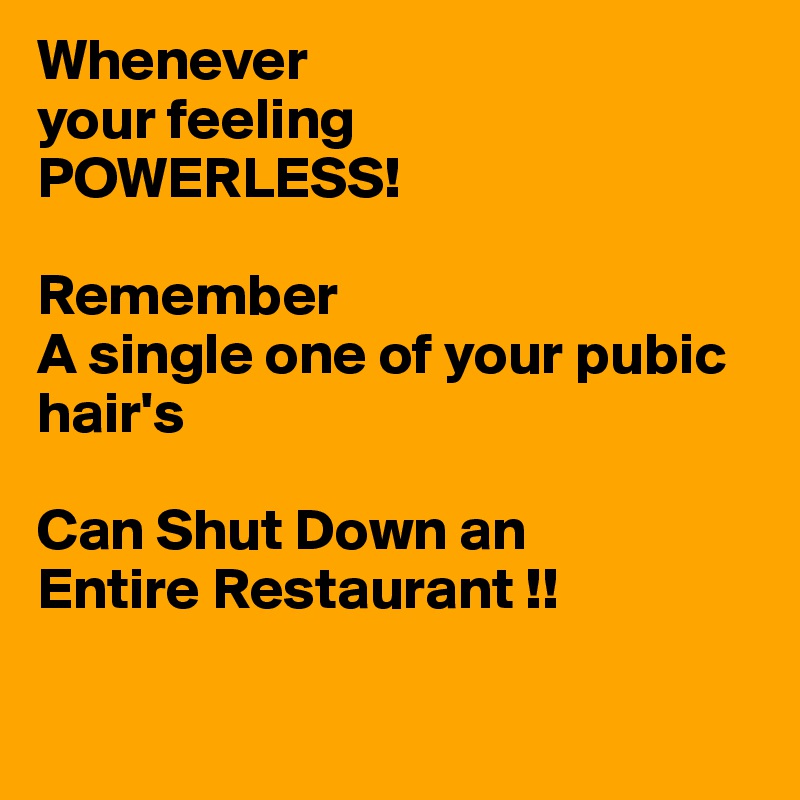 Whenever
your feeling 
POWERLESS!

Remember
A single one of your pubic hair's 

Can Shut Down an 
Entire Restaurant !!

