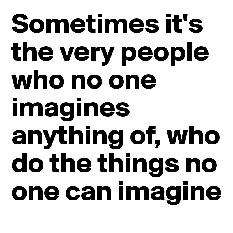 Sometimes it's the very people who no one imagines anything of, who do the things no one can imagine 