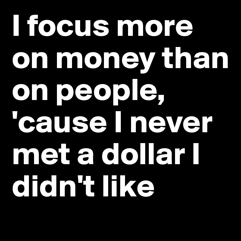 I focus more on money than on people, 'cause I never met a dollar I didn't like