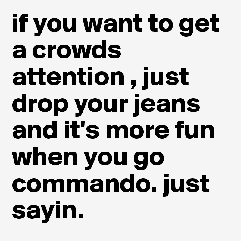 if you want to get a crowds attention , just drop your jeans and it's more fun when you go commando. just sayin. 
