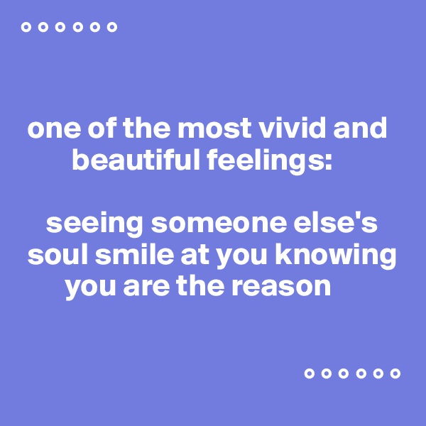 ° ° ° ° ° °


 one of the most vivid and
        beautiful feelings:

    seeing someone else's
 soul smile at you knowing
       you are the reason


                                             ° ° ° ° ° °