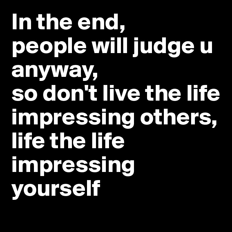 In the end,
people will judge u anyway,
so don't live the life impressing others,
life the life impressing yourself