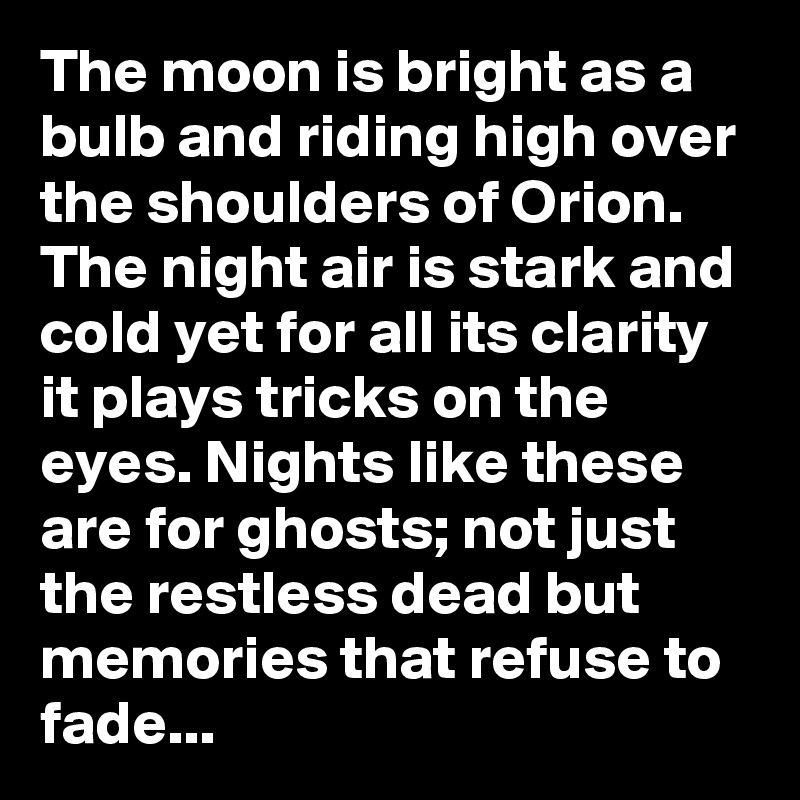 The moon is bright as a bulb and riding high over the shoulders of Orion. The night air is stark and cold yet for all its clarity it plays tricks on the eyes. Nights like these are for ghosts; not just the restless dead but memories that refuse to fade...