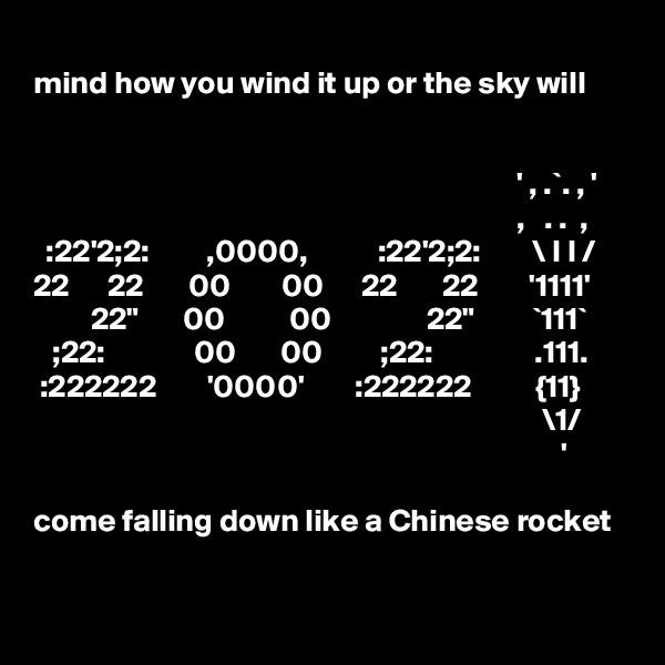 
mind how you wind it up or the sky will 

 
                                                                            ' , .`. , '
                                                                            ,   . .  ,        :22'2;2:         ,0000,           :22'2;2:        \ I I /     
22      22       00        00      22       22        '1111' 
         22"       00          00               22"         `111`
   ;22:              00       00         ;22:                .111.
 :222222        '0000'        :222222          {11}                                                                                       \1/                                                                                          '

come falling down like a Chinese rocket
