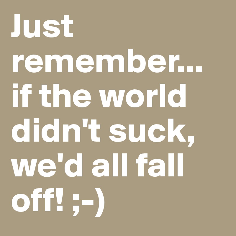 Just remember... if the world didn't suck, we'd all fall off! ;-)