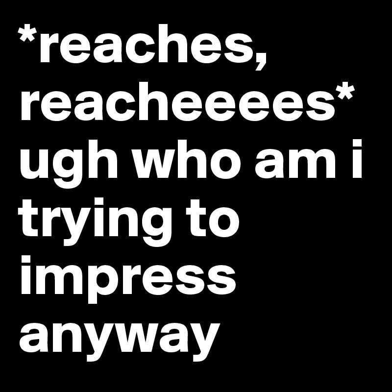 *reaches, reacheeees* 
ugh who am i trying to impress anyway