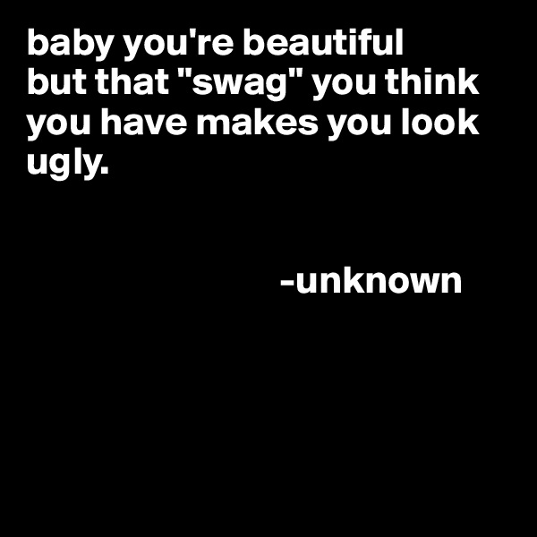 baby you're beautiful 
but that "swag" you think
you have makes you look
ugly. 


                                -unknown




