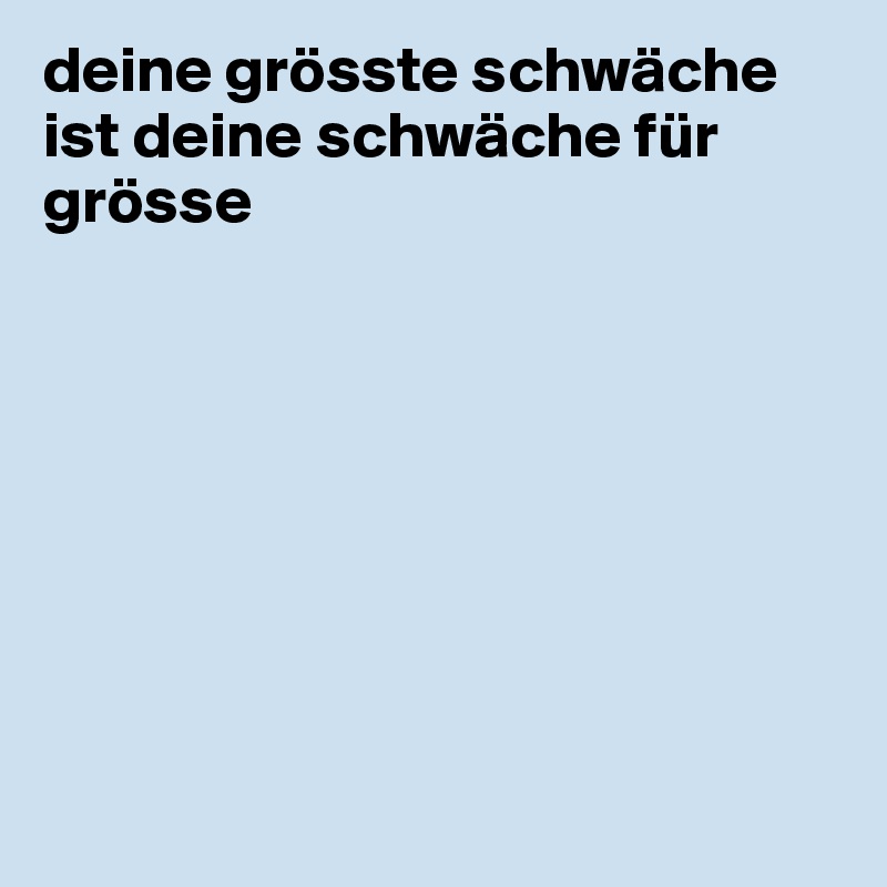 deine grösste schwäche ist deine schwäche für grösse








