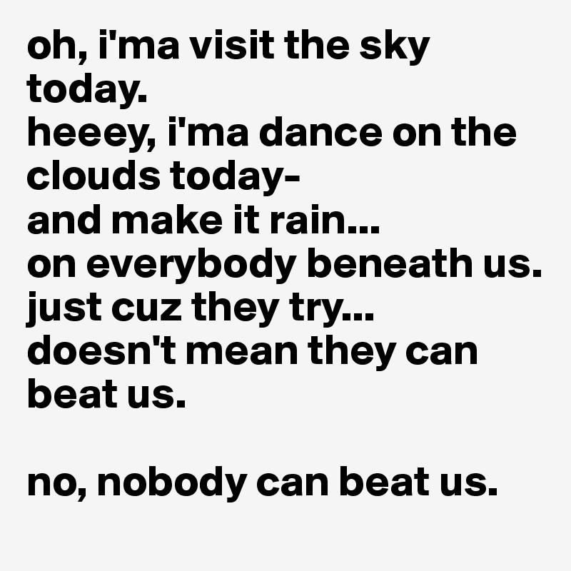 oh, i'ma visit the sky today.
heeey, i'ma dance on the clouds today-
and make it rain...
on everybody beneath us.
just cuz they try...
doesn't mean they can beat us.

no, nobody can beat us.