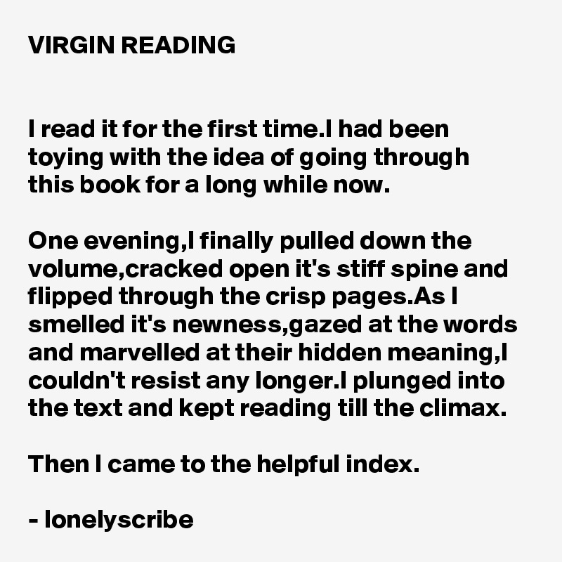 VIRGIN READING


I read it for the first time.I had been toying with the idea of going through 
this book for a long while now.

One evening,I finally pulled down the volume,cracked open it's stiff spine and flipped through the crisp pages.As I smelled it's newness,gazed at the words and marvelled at their hidden meaning,I couldn't resist any longer.I plunged into the text and kept reading till the climax.

Then I came to the helpful index.

- lonelyscribe