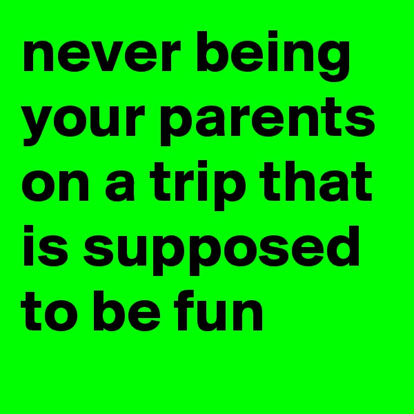 never being your parents on a trip that is supposed to be fun