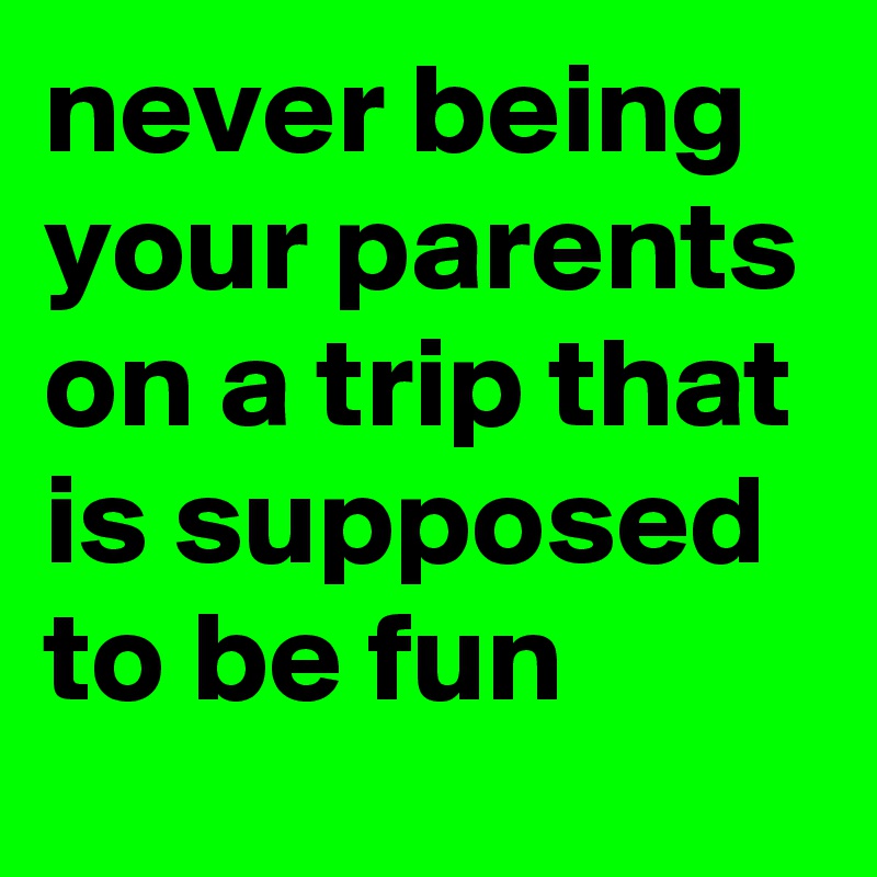 never being your parents on a trip that is supposed to be fun