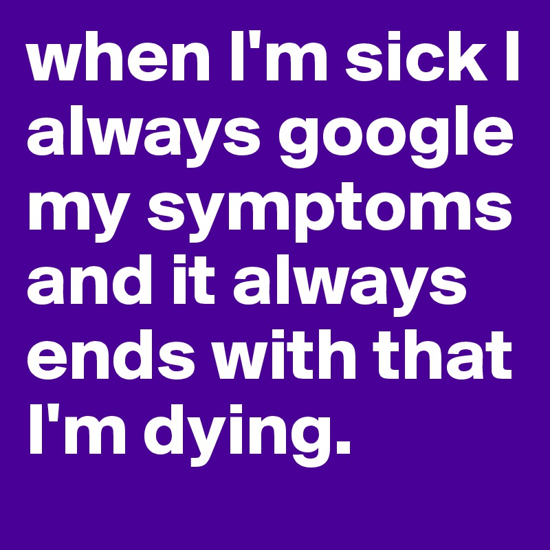 when I'm sick I always google my symptoms and it always ends with that I'm dying.