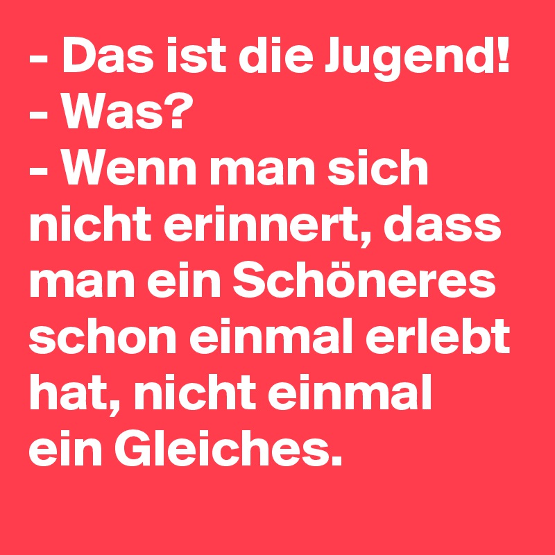 - Das ist die Jugend!
- Was?
- Wenn man sich nicht erinnert, dass man ein Schöneres schon einmal erlebt hat, nicht einmal ein Gleiches. 