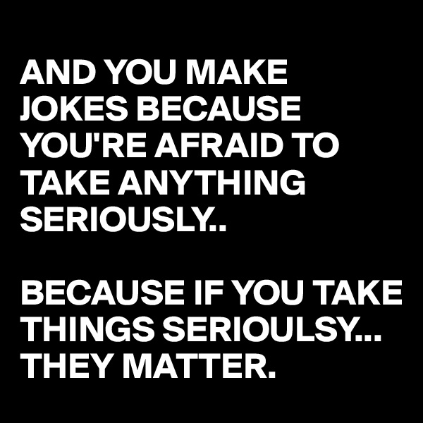 
AND YOU MAKE JOKES BECAUSE YOU'RE AFRAID TO TAKE ANYTHING SERIOUSLY..

BECAUSE IF YOU TAKE THINGS SERIOULSY...
THEY MATTER.