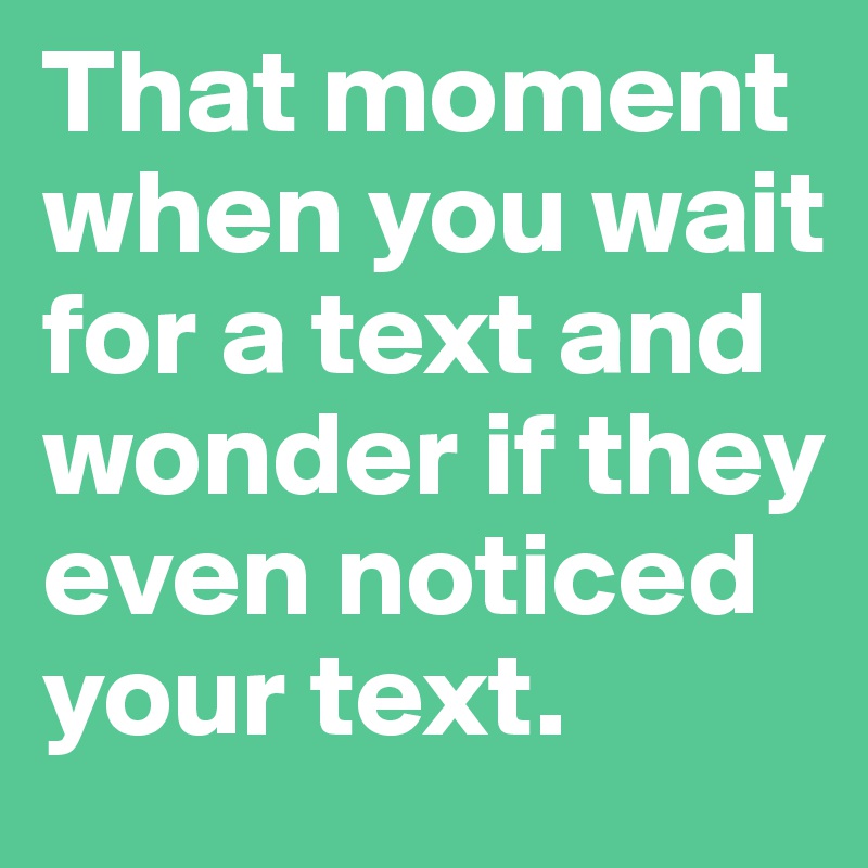 That moment 
when you wait for a text and wonder if they even noticed your text.