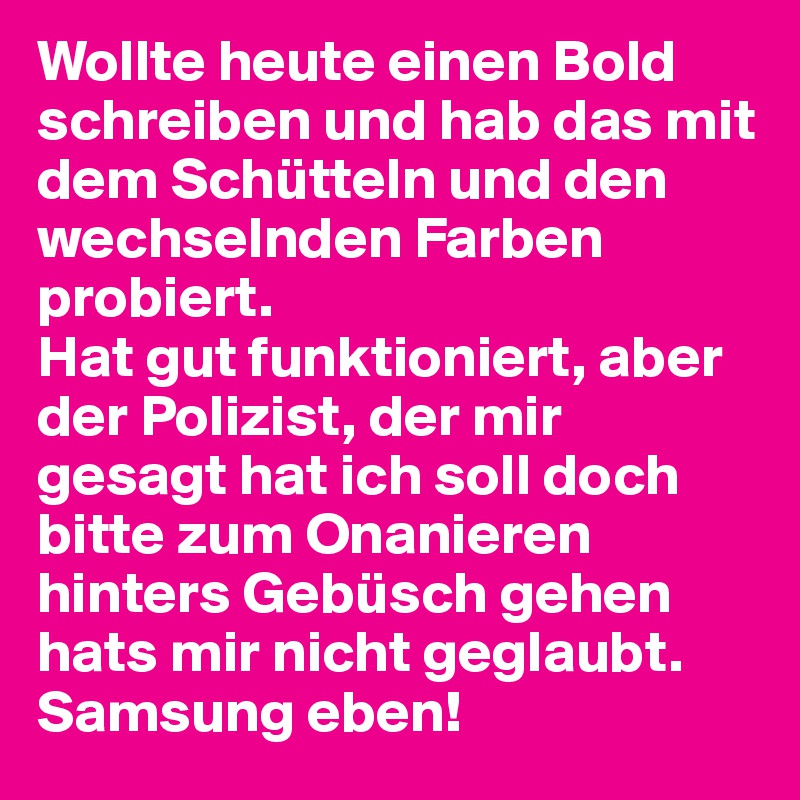 Wollte heute einen Bold schreiben und hab das mit dem Schütteln und den wechselnden Farben probiert. 
Hat gut funktioniert, aber der Polizist, der mir gesagt hat ich soll doch bitte zum Onanieren hinters Gebüsch gehen hats mir nicht geglaubt. 
Samsung eben!