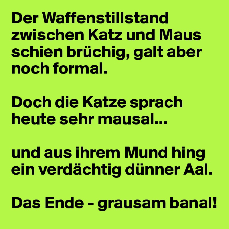 Der Waffenstillstand zwischen Katz und Maus schien brüchig, galt aber noch formal.

Doch die Katze sprach heute sehr mausal...

und aus ihrem Mund hing     ein verdächtig dünner Aal.

Das Ende - grausam banal!