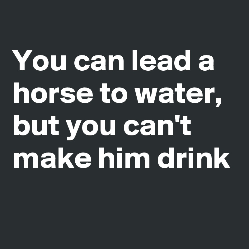 
You can lead a horse to water, but you can't make him drink
