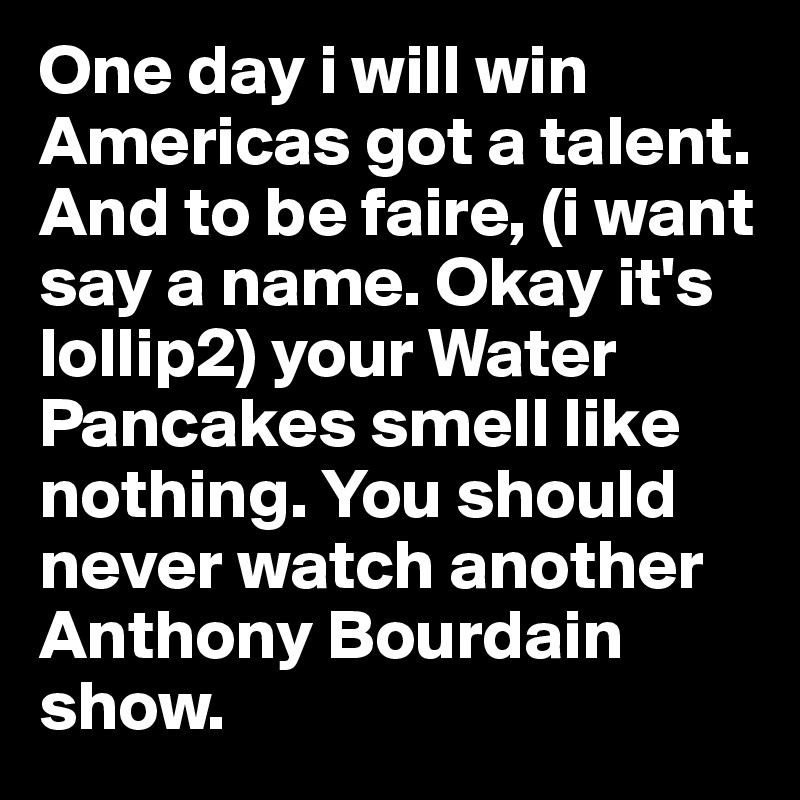 One day i will win Americas got a talent. And to be faire, (i want say a name. Okay it's lollip2) your Water Pancakes smell like nothing. You should never watch another Anthony Bourdain show.