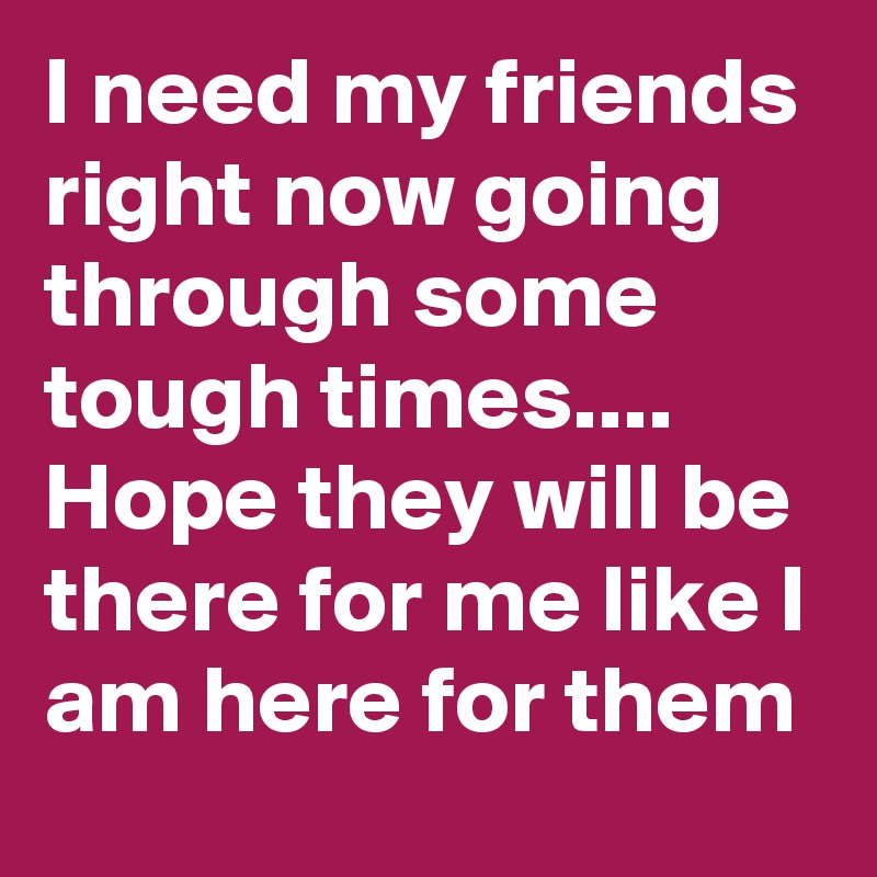 I Need My Friends Right Now Going Through Some Tough Times Hope They Will Be There For Me Like I Am Here For Them Post By On Boldomatic