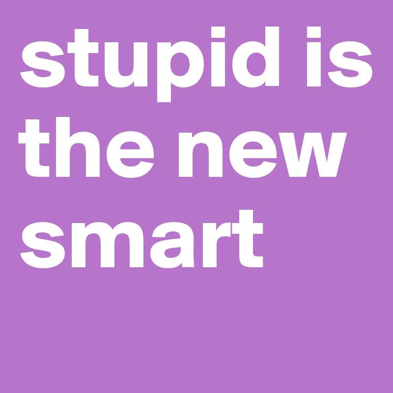 stupid is the new smart