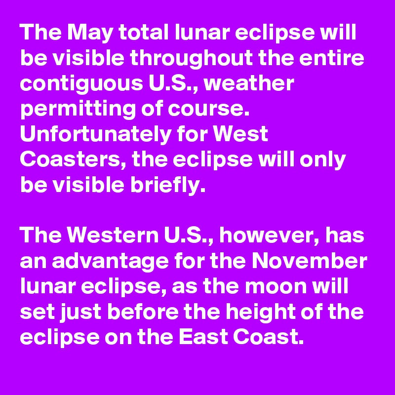 The May total lunar eclipse will be visible throughout the entire contiguous U.S., weather permitting of course. Unfortunately for West Coasters, the eclipse will only be visible briefly.

The Western U.S., however, has an advantage for the November lunar eclipse, as the moon will set just before the height of the eclipse on the East Coast.