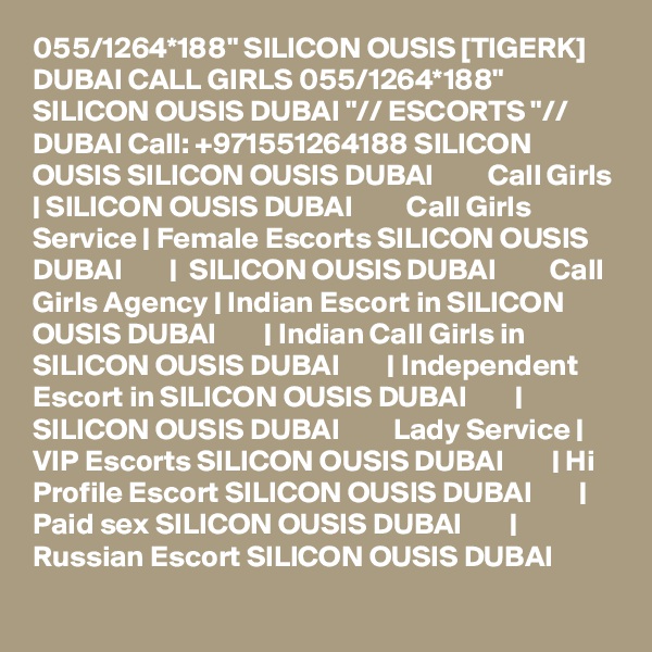 055/1264*188" SILICON OUSIS [TIGERK] DUBAI CALL GIRLS 055/1264*188" SILICON OUSIS DUBAI "// ESCORTS "// DUBAI Call: +971551264188 SILICON OUSIS SILICON OUSIS DUBAI         Call Girls | SILICON OUSIS DUBAI         Call Girls Service | Female Escorts SILICON OUSIS DUBAI        |  SILICON OUSIS DUBAI         Call Girls Agency | Indian Escort in SILICON OUSIS DUBAI        | Indian Call Girls in SILICON OUSIS DUBAI        | Independent Escort in SILICON OUSIS DUBAI        | SILICON OUSIS DUBAI         Lady Service | VIP Escorts SILICON OUSIS DUBAI        | Hi Profile Escort SILICON OUSIS DUBAI        | Paid sex SILICON OUSIS DUBAI        | Russian Escort SILICON OUSIS DUBAI